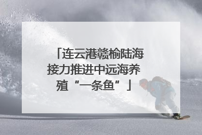 连云港赣榆陆海接力推进中远海养殖“一条鱼”