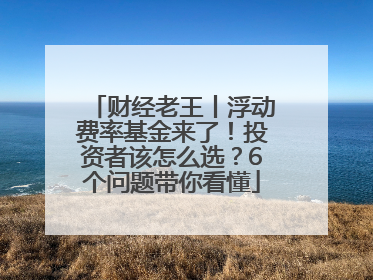 财经老王丨浮动费率基金来了！投资者该怎么选？6个问题带你看懂