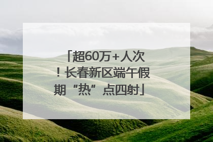 超60万+人次！长春新区端午假期“热”点四射