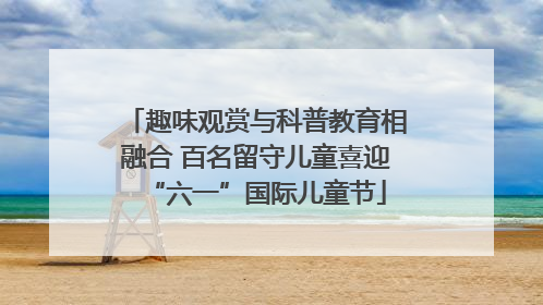 趣味观赏与科普教育相融合 百名留守儿童喜迎“六一”国际儿童节