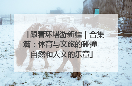 跟着环塔游新疆｜合集篇：体育与文旅的碰撞 自然和人文的乐章