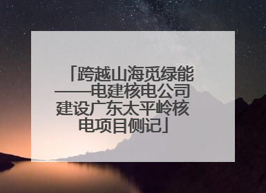 跨越山海觅绿能——电建核电公司建设广东太平岭核电项目侧记