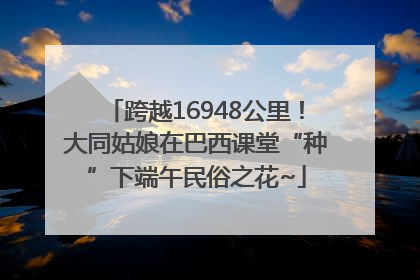 跨越16948公里！大同姑娘在巴西课堂“种”下端午民俗之花~