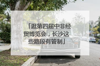 逛第四届中非经贸博览会，长沙这些路段有管制