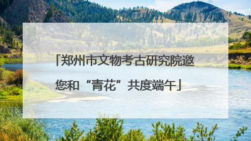 郑州市文物考古研究院邀您和“青花”共度端午