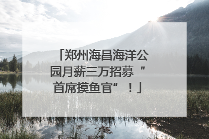 郑州海昌海洋公园月薪三万招募“首席摸鱼官”！
