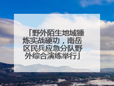 野外陌生地域锤炼实战硬功，南岳区民兵应急分队野外综合演练举行