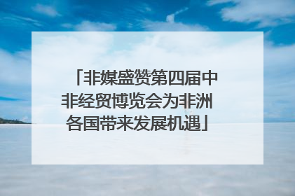 非媒盛赞第四届中非经贸博览会为非洲各国带来发展机遇