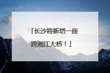 长沙将新增一座跨湘江大桥！