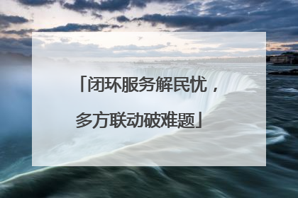 闭环服务解民忧，多方联动破难题