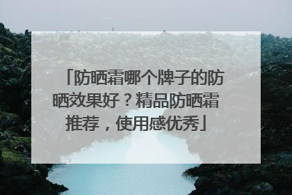 防晒霜哪个牌子的防晒效果好？精品防晒霜推荐，使用感优秀