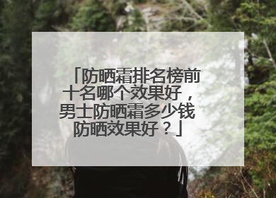 防晒霜排名榜前十名哪个效果好，男士防晒霜多少钱防晒效果好？