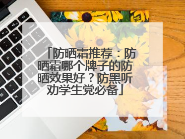 防晒霜推荐：防晒霜哪个牌子的防晒效果好？防黑听劝学生党必备