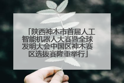 陕西神木市首届人工智能机器人大赛暨全球发明大会中国区神木赛区选拔赛隆重举行