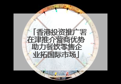 香港投资推广署在津推介营商优势 助力餐饮零售企业拓国际市场