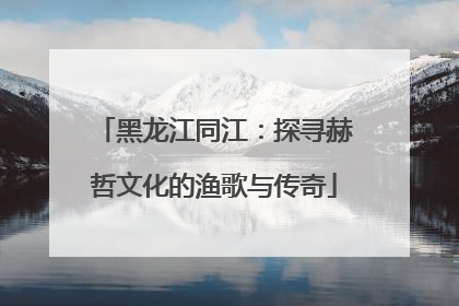 黑龙江同江：探寻赫哲文化的渔歌与传奇