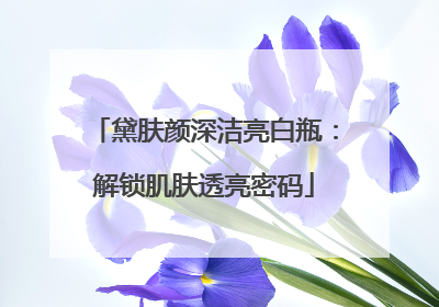 黛肤颜深洁亮白瓶：解锁肌肤透亮密码