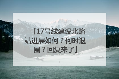 17号线建设北路站进展如何？何时退围？回复来了