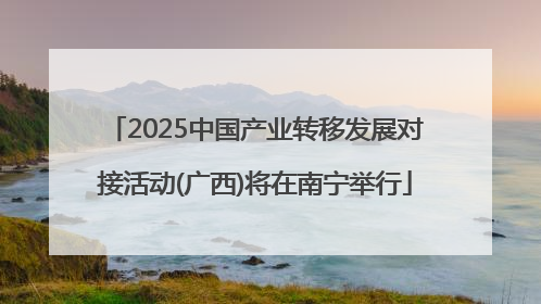 2025中国产业转移发展对接活动(广西)将在南宁举行