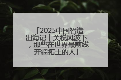 2025中国智造出海记丨关税风波下，那些在世界最前线开疆拓土的人