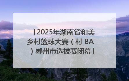 2025年湖南省和美乡村篮球大赛（村 BA）郴州市选拔赛闭幕