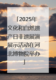 2025年文化和自然遗产日非遗展演展示活动在河北博物院举办