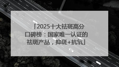 2025十大祛斑高分口碑榜：国家唯一认证的祛斑产品，抑斑+抗氧
