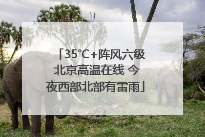 35℃+阵风六级 北京高温在线 今夜西部北部有雷雨