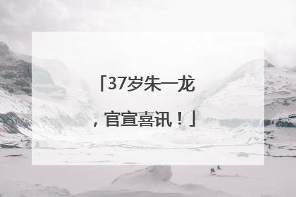 37岁朱一龙，官宣喜讯！