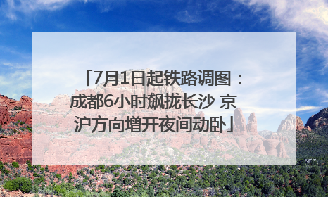 7月1日起铁路调图：成都6小时飙拢长沙 京沪方向增开夜间动卧