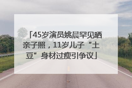 45岁演员姚晨罕见晒亲子照，11岁儿子“土豆”身材过瘦引争议