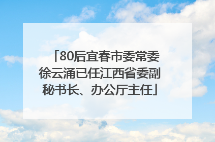 80后宜春市委常委徐云涌已任江西省委副秘书长、办公厅主任